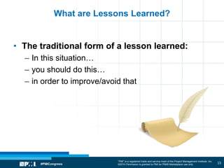 “PMI” is a registered trade and service mark of the Project Management Institute, Inc.
©2010 Permission is granted to PMI for PMI® Marketplace use only
What are Lessons Learned?
• The traditional form of a lesson learned:
– In this situation…
– you should do this…
– in order to improve/avoid that
15
 