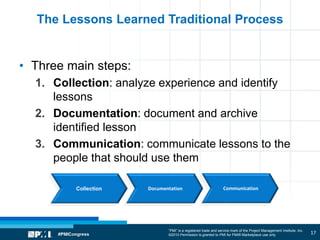 “PMI” is a registered trade and service mark of the Project Management Institute, Inc.
©2010 Permission is granted to PMI for PMI® Marketplace use only
The Lessons Learned Traditional Process
• Three main steps:
1. Collection: analyze experience and identify
lessons
2. Documentation: document and archive
identified lesson
3. Communication: communicate lessons to the
people that should use them
17
Collection Documentation Communication
 