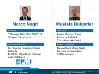 “PMI” is a registered trade and service mark of the Project Management Institute, Inc.
©2010 Permission is granted to PMI for PMI® Marketplace use only
Marco Negri Mustafa Dülgerler
2
Who I am
Where I come from
IT Manager, PMP, CBAP, COBIT, ITIL
16+ years IT experience
Anas SpA: Italy’s National Roads
Authority
30.500 km of roads and highways
6.500 employees
Who I am
Where I come from
Project Manager, Trainer,
Enterprise Architect
13+ years of experience
National Bank of Abu Dhabi
Presence in 16 countries
5,000 employees
 