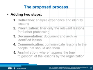 “PMI” is a registered trade and service mark of the Project Management Institute, Inc.
©2010 Permission is granted to PMI for PMI® Marketplace use only
The proposed process
• Adding two steps:
1. Collection: analyze experience and identify
lessons
2. Prioritization: filter only the relevant lessons
for further processing
3. Documentation: document and archive
identified lesson
4. Communication: communicate lessons to the
people that should use them
5. Assimilation: where happens the true
“digestion” of the lessons by the organization
21
 