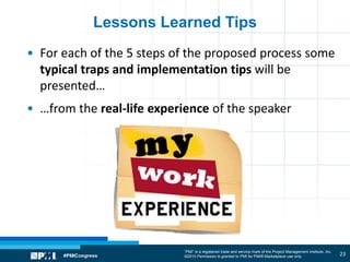 “PMI” is a registered trade and service mark of the Project Management Institute, Inc.
©2010 Permission is granted to PMI for PMI® Marketplace use only
Lessons Learned Tips
• For each of the 5 steps of the proposed process some
typical traps and implementation tips will be
presented…
• …from the real-life experience of the speaker
23
 