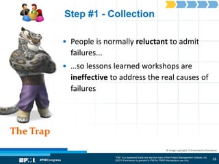“PMI” is a registered trade and service mark of the Project Management Institute, Inc.
©2010 Permission is granted to PMI for PMI® Marketplace use only
The Trap
© Image copyright of Dreamworks Animation
Step #1 - Collection
• People is normally reluctant to admit
failures...
• …so lessons learned workshops are
ineffective to address the real causes of
failures
28
 