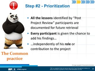 “PMI” is a registered trade and service mark of the Project Management Institute, Inc.
©2010 Permission is granted to PMI for PMI® Marketplace use only
The Common
practice
© Image copyright of Dreamworks Animation
Step #2 - Prioritization
• All the lessons identified by “Post
Project Review” participants are
documented for future retrieval
• Every participant is given the chance to
add his findings…
• …independently of his role or
contribution to the project
30
 