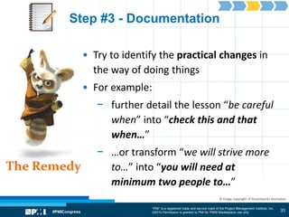 “PMI” is a registered trade and service mark of the Project Management Institute, Inc.
©2010 Permission is granted to PMI for PMI® Marketplace use only
The Remedy
© Image copyright of Dreamworks Animation
Step #3 - Documentation
• Try to identify the practical changes in
the way of doing things
• For example:
− further detail the lesson “be careful
when” into “check this and that
when…”
− …or transform “we will strive more
to…” into “you will need at
minimum two people to…”
35
 