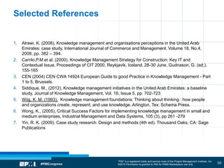 “PMI” is a registered trade and service mark of the Project Management Institute, Inc.
©2010 Permission is granted to PMI for PMI® Marketplace use only
Selected References
1. Alrawi, K. (2008), Knowledge management and organisations perceptions in the United Arab
Emirates: case study, International Journal of Commerce and Management, Volume 18, No.4,
2008, pp. 382 – 394.
2. Carrilo,P.M et al. (2000). Knowledge Management Strategy for Construction: Key IT and
Contextual Issue, Proceedings of CIT 2000, Reykjavik, Iceland, 28-30 June, Gudnason, G. (ed.),
155-165
3. CEN (2004) CEN CWA 14924 European Guide to good Practice in Knowledge Management - Part
1 to 5, Brussels.
4. Siddique, M., (2012), Knowledge management initiatives in the United Arab Emirates: a baseline
study, Journal of Knowledge Management, Vol. 16, Issue 5, pp. 702-723
5. Wiig, K. M. (1993). Knowledge management foundations: Thinking about thinking : how people
and organizations create, represent, and use knowledge. Arlington, Tex: Schema Press.
6. Wong, K., (2005), Critical Success Factors for implementing knowledge management in small and
medium enterprises, Industrial Management and Data Systems, 105 (3), pp 261 -279
7. Yin, R. K. (2009). Case study research: Design and methods (4th ed). Thousand Oaks, CA: Sage
Publications
50
 