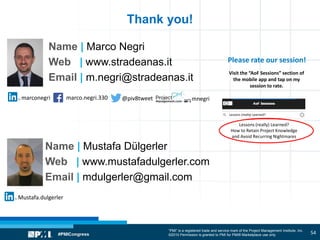 “PMI” is a registered trade and service mark of the Project Management Institute, Inc.
©2010 Permission is granted to PMI for PMI® Marketplace use only
Please rate our session!
Visit the “AoF Sessions” section of
the mobile app and tap on my
session to rate.
marco.negri.330marconegri @piv8tweet mnegri
Name | Marco Negri
Web | www.stradeanas.it
Email | m.negri@stradeanas.it
Thank you!
Lessons (really) Learned?
How to Retain Project Knowledge
and Avoid Recurring Nightmares
Lessons (really) Learned?
Mustafa.dulgerler
Name | Mustafa Dülgerler
Web | www.mustafadulgerler.com
Email | mdulgerler@gmail.com
54
 