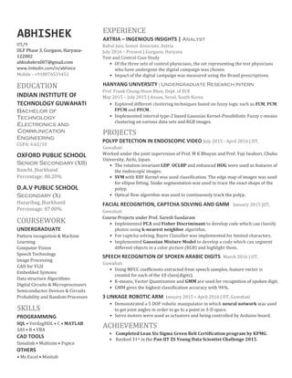 ABHISHEK
U5/9
DLF Phase 3, Gurgaon, Haryana-
122002
abhishekrn007@gmail.com
www.linkedin.com/in/abhiece
Mobile - +918876533452
EDUCATION
INDIAN INSTITUTE OF
TECHNOLOGY GUWAHATI
Bachelor of
Technology
Electronics and
Communication
Engineering
CGPA: 6.62/10
OXFORD PUBLIC SCHOOL
Senior Secondary (XII)
Ranchi, Jharkhand
Percentage: 80.20%
D.A.V PUBLIC SCHOOL
Secondary (X)
Hazaribag, Jharkhand
Percentage: 87.00%
COURSEWORK
UNDERGRADUATE
Pattern recognition & Machine
Learning
Computer Vision
Speech Technology
Image Processing
CAD for VLSI
Embedded Systems
Data structure Algorithms
Digital Circuits & Microprocessors
Semiconductor Devices & Circuits
Probability and Random Processes
SKILLS
PROGRAMMING
SQL • VerilogHDL • C • MATLAB
SAS • R • VBA
CAD TOOLS
Simulink • Multisim • Pspice
OTHERS
• Ms Excel • Minitab
EXPERIENCE
AXTRIA – INGENIOUS INSIGHTS | Analyst
Rahul Jain, Senior Associate, Axtria
July 2016 – Present | Gurgaon, Haryana
Test and Control Case Study
• Of the three sets of control physicians, the set representing the test physicians
who have undergone the digital campaign was chosen.
• Impact of the digital campaign was measured using the Brand prescriptions.
HANYANG UNIVERSITY | Undergraduate Research Intern
Prof. Frank Chung-Hoon Rhee, Dept. of ECE
May 2015 – July 2015 | Ansan, Seoul, South Korea
• Explored different clustering techniques based on fuzzy logic such as FCM, PCM,
FPCM and PFCM.
• Implemented interval type-2 based Gaussian Kernel-Possibilistic Fuzzy c-means
clustering on various data sets and RGB images.
PROJECTS
POLYP DETECTION IN ENDOSCOPIC VIDEO July 2015 - April 2016 | IIT,
Guwahati
Worked under the joint supervision of Prof. M K Bhuyan and Prof. Yuji Iwahori, Chubu
University, Aichi, Japan.
• The rotation invariant LDP, OCLBP and enhanced HOG were used as features of
the endoscopic images.
• SVM with RBF Kernel was used classification. The edge map of images was used
for ellipse fitting. Snake segmentation was used to trace the exact shape of the
polyp.
• Optical flow algorithm was used to continuously track the polyp.
FACIAL RECOGNITION, CAPTCHA SOLVING AND GMM January 2015 |IIT,
Guwahati
Course Projects under Prof. Suresh Sundaram
• Implemented PCA and Fisher Discriminant to develop code which can classify
photos using k-nearest neighbor algorithm.
• For captcha solving, Bayes Classifier was implemented for limited characters.
• Implemented Gaussian Mixture Model to develop a code which can segment
different objects in a color picture (RGB) and highlight them.
SPEECH RECOGNITION OF SPOKEN ARABIC DIGITS March 2016 | IIT,
Guwahati
• Using MFCC coefficients extracted from speech samples, feature vector is
created for each of the 10 class(digits).
• K-means, Vector Quantization and GMM are used for recognition of spoken digit.
• GMM gives the highest classification accuracy with 94%.
3 LINKAGE ROBOTIC ARM January 2015 - April 2016 | IIT, Guwahati
• Demonstrated a 5 DOF robotic manipulator in which neural network was used
to get joint angles in order to go to a point in 3-D space.
• Servo motors were used as actuators and being controlled by Arduino board.
ACHIEVEMENTS
• Completed Lean Six Sigma Green Belt Certification program by KPMG.
• Ranked 31st in the Pan IIT ZS Young Data Scientist Challenge 2015.
 