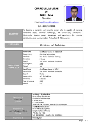 Page- 1 of 2
CURRICULUM-VITAE
OF
NUHU MIA
Electrician
E-mail: noohhossin@gmail.com
Cell: +8801751170968
PROFESSION
Electrician, AC Technicians
EDUCATIONAL
QUALIFICATION
Certificate
Department
Institute
Duration
Board
PassingYear
Result
: Certificate Course in Electrical
: Electrical Technology.
: The Dhaka Technical Training
: 2 Years.
: The Dhaka Technical Education
: 1996
: “A”
Certificate
Institution
Board
Department
Duration
Year of passing
Result
: Certificate Course in R.A.C
: The Dhaka Technical Education
: Dhaka
: AC Technicians
: 6 Month
: 2000
: “A”
Experience 1
Electrician
(6 Years)
Al-Shawey Trading Est.
HeadOffice : Buraydhah
Kingdomof Saudi Arabia
C.R.11315477
P.O.Box No-696
Tel & Fax – 06 3249379 , Mobile +966 504894679
Experience 2
AC Technicians, Driver
(5 Years)
Naif Industrial Group
HeadOffice : Buraydhah
Kingdomof Saudi Arabia
P.O.Box No-4415
Tel – 06 3262006 , Mobile +966 504896661
Experience 3 Ummidigital
OBJECTIVES
To become a dynamic and versatile person who is capable of merging
innovative ideas, Electrical technology, AC Technicians, Electrician ,
Multimedia, Graphic design, knowledge and experience for positive
contribution and communication Technology & Maintenance
 