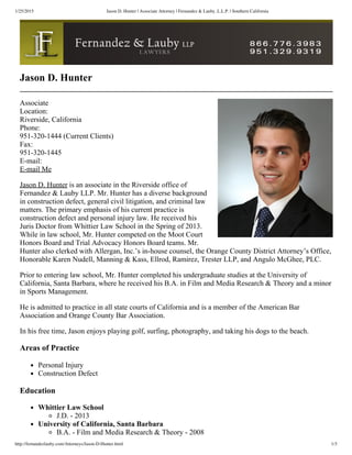 1/25/2015 Jason D. Hunter | Associate Attorney | Fernandez & Lauby, L.L.P. | Southern California
http://fernandezlauby.com/Attorneys/Jason-D-Hunter.html 1/3
Jason D. Hunter
Associate
Location:
Riverside, California
Phone:
951­320­1444 (Current Clients)
Fax:
951­320­1445
E­mail:
E­mail Me
Jason D. Hunter is an associate in the Riverside office of
Fernandez & Lauby LLP. Mr. Hunter has a diverse background
in construction defect, general civil litigation, and criminal law
matters. The primary emphasis of his current practice is
construction defect and personal injury law. He received his
Juris Doctor from Whittier Law School in the Spring of 2013.
While in law school, Mr. Hunter competed on the Moot Court
Honors Board and Trial Advocacy Honors Board teams. Mr.
Hunter also clerked with Allergan, Inc.’s in­house counsel, the Orange County District Attorney’s Office,
Honorable Karen Nudell, Manning & Kass, Ellrod, Ramirez, Trester LLP, and Angulo McGhee, PLC.
Prior to entering law school, Mr. Hunter completed his undergraduate studies at the University of
California, Santa Barbara, where he received his B.A. in Film and Media Research & Theory and a minor
in Sports Management.
He is admitted to practice in all state courts of California and is a member of the American Bar
Association and Orange County Bar Association.
In his free time, Jason enjoys playing golf, surfing, photography, and taking his dogs to the beach.
Areas of Practice
Personal Injury
Construction Defect
Education
Whittier Law School
J.D. ­ 2013
University of California, Santa Barbara
B.A. ­ Film and Media Research & Theory ­ 2008
 