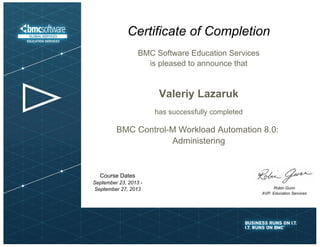 BMC Software Education Services
is pleased to announce that
Certificate of Completion
Robin Gunn
AVP, Education Services
Valeriy Lazaruk
has successfully completed
BMC Control-M Workload Automation 8.0:
Administering
Course Dates
September 23, 2013 -
September 27, 2013
 