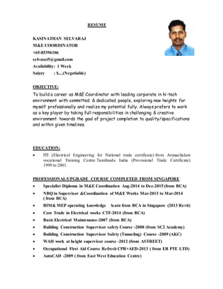 RESUME
KASINATHAN SELVARAJ
M&E COORDINATOR
+65-85396106
selvaoct5@gmail.com
Availability: 1 Week
Salary : $....(Negotiable)
OBJECTIVE:
To build a career as M&E Coordinator with leading corporate in hi-tech
environment with committed & dedicated people, exploring new heights for
myself professionally and realize my potential fully. Always prefers to work
as a key player by taking full responsibilities in challenging & creative
environment towards the goal of project completion to quality/specifications
and within given timelines.
EDUCATION:
 ITI (Electrical Engineering for National trade certificate) from Arunachalam
vocational Training Centre Tamilnadu India (Provisional Trade Certificate)
1999 to 2001.
PROFESSIONAL/UPGRADE COURSE COMPLETED FROM SINGAPORE
 Specialist Diploma in M&E Coordination Aug-2014 to Dec-2015 (from BCA)
 NBQ in Supervisor &Coordination of M&E Works Mar-2013 to Mar-2014
( from BCA)
 BIM& MEP operating knowledge learn from BCA in Singapore (2013 Revit)
 Core Trade in Electrical works CTF-2014 (from BCA)
 Basic Electrical Maintenance-2007 (from BCA)
 Building Construction Supervisor safety Course -2008 (from SC2 Academy)
 Building Construction Supervisor Safety (Tunneling) Course -2009 (AKC)
 WAH work at height supervisor course -2012 (from ASTREET)
 Occupational First Aid Course Refresh CPR+AED-2013 ( from ER PTE LTD)
 AutoCAD -2009 ( from East West Education Centre)
 