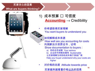 10
1) 成本预算  可信度
Accounting → Credibility
• 你希望获得买家理解
You want buyers to understand you
− 如何解释成本来源
How well are you accounting for costs
− 向买家出示资质证书，证明
Show documentation to buyers :
a) 你的合作诚意 Your serious
b) 企业的可持续发展性 Sustainable
让买家理解为何你的成本高于其他厂商
Help your buyer understand why your costs are
higher
• 对价格的态度 Attitude towards price
买家越来越看重价格以外的因素
 