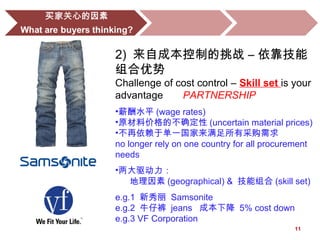11
2) 来自成本控制的挑战 – 依靠技能
组合优势
Challenge of cost control – Skill set is your
advantage PARTNERSHIP
•薪酬水平 (wage rates)
•原材料价格的不确定性 (uncertain material prices)
•不再依赖于单一国家来满足所有采购需求
no longer rely on one country for all procurement
needs
•两大驱动力：
地理因素 (geographical) & 技能组合 (skill set)
e.g.1 新秀丽 Samsonite
e.g.2 牛仔裤 jeans 成本下降 5% cost down
e.g.3 VF Corporation
 
