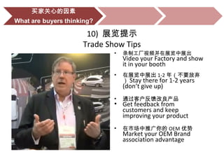 10) 展览提示
Trade Show Tips
• 录制工厂视频并在展览中展出
Video your Factory and show
it in your booth
• 在展览中展出 1-2 年（不要放弃
） Stay there for 1-2 years
(don’t give up)
• 通过客户反馈改良产品
• Get feedback from
customers and keep
improving your product
• 在市场中推广你的 OEM 优势
Market your OEM Brand
association advantage
 