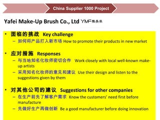 • 面临的挑战 Key challenge
– 如何将产品打入新市场 How to promote their products in new market
• 应对措施 Responses
– 与当地知名化妆师密切合作 Work closely with local well-known make-
up artists
– 采用知名化妆师的意见和建议 Use their design and listen to the
suggestions given by them
• 对其他公司的建议 Suggestions for other companies
– 在生产前先了解客户需求 Know the customers’ need first before
manufacture
– 先做好生产再做创新 Be a good manufacturer before doing innovation
Yafei Make-Up Brush Co., Ltd
 