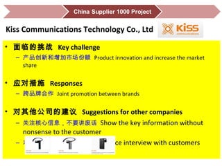 • 面临的挑战 Key challenge
– 产品创新和增加市场份额 Product innovation and increase the market
share
• 应对措施 Responses
– 跨品牌合作 Joint promotion between brands
• 对其他公司的建议 Suggestions for other companies
– 关注核心信息，不要讲废话 Show the key information without
nonsense to the customer
– 和客户面对面交谈 Do face-to-face interview with customers
Kiss Communications Technology Co., Ltd
 