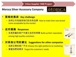 • 面临的挑战 Key challenge
– 如何让市场接受他们的自有品牌 How to make their own brand
name acceptable by the market
• 应对措施 Responses
– 在高质量的客户中建立良好的商誉 Build up their reputation
among high quality customers
• 对其他公司的建议 Suggestions for other companies
– 选择正确的推广平台 Choose the right platforms to marketing
– 掌握消费者需求 Target the customers’ needs
Morsca Silver Accessory Company
 