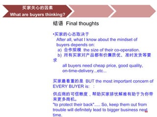 49
结语 Final thoughts
•买家的心态取决于
After all, what I know about the mindset of
buyers depends on:
a) 合作规模 the size of their co-operation.
b) 所有买家对产品都有价廉质优、准时发货等要
求
all buyers need cheap price, good quality,
on-time-delivery...etc...
买家最看重的是 BUT the most important concern of
EVERY BUYER is: ：
供应商的可信赖度，帮助买家排忧解难有助于为你带
来更多商机。
"to protect their back"..... So, keep them out from
trouble will definitely lead to bigger business next
time.
 