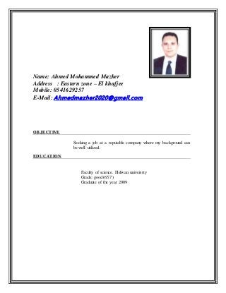 Name: Ahmed Mohammed Mazher
Address : Eastern zone – El khafjee
Mobile: 0541629257
E-Mail: Ahmedmazher2020@gmail.com
OBJECTIVE
Seeking a job at a reputable company where my background can
be well utilized.
EDUCATION
Faculty of science. Helwan university
Grade: good(65.7)
Graduate of the year 2009
 