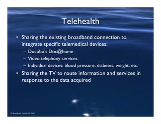 © Broadband Capital Ltd 2008
Telehealth
• Sharing the existing broadband connection to
integrate specific telemedical devices:
– Docobo’s Doc@home
– Video telephony services
– Individual devices: blood pressure, diabetes, weight, etc.
• Sharing the TV to route information and services in
response to the data acquired
 