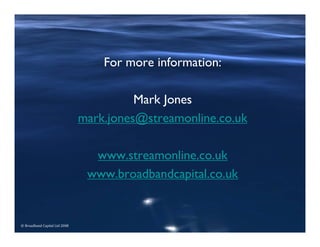 © Broadband Capital Ltd 2008
For more information:
Mark Jones
mark.jones@streamonline.co.uk
www.streamonline.co.uk
www.broadbandcapital.co.uk
 
