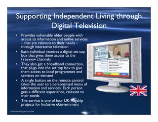 © Broadband Capital Ltd 2008
Supporting Independent Living through
Digital Television
• Provides vulnerable older people with
access to information and online services
– that are relevant to their needs –
through interactive television
• Each individual receives a digital set top
box that gives them access to the
Freeview channels
• They also get a broadband connection,
that plugs into the set top box to give
them access to local programmes and
services on demand
• A single button on the remote control
takes the user to a personalised menu of
information and services. Each person
gets a different experience, relevant to
their needs
• The service is one of four UK Flagship
projects for Inclusive eGovernment
 