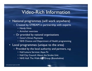 © Broadband Capital Ltd 2008
Video-Rich Information
• National programmes (will work anywhere)
– Created by STREAM in partnership with experts
• Handy Hints
• Armchair exercises
– Or provided by national organisations
• Carer’s Direct Payments
• NHS Choices and Department of Health programming
• Local programmes (unique to the area)
– Provided by the local authority and partners, e.g.
• Hull Leisure Services: Aqua Fit
• Hull City Council: About the Stroke Unit
• NHS Hull: The Walk-Ings Group (Bransholme)
 