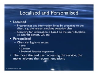 © Broadband Capital Ltd 2008
Localised and Personalised
• Localised
– Programmes and information listed by proximity to the
client, e.g. the nearest smoking cessation class
– Searching for information is based on the user’s location,
i.e. nearest dentist, GP, etc.
• Personalised
– Client can log in to access:
• Email
• Calendar
• Bookmark favourite programmes
• The more the end user accessing the service, the
more relevant the recommendations
 