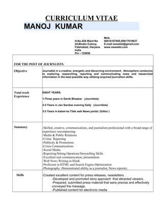 CURRICULUM VITAE
MANOJ KUMAR
H.No.454 Ward No
24,Bhatia Colony,
Fatehabad, Haryana
India
Pin - 125050
Mob.
09416107685,09017619037
E-mail newskkt@gmail.com
www.newskkt.com
FOR THE POST OF JOURNLISTS
Objective Journalist in a creative, energetic and discerning environment. Atmosphere conducive
to exploring, researching, reporting and communicating news and researched
information in the best possible way utilizing acquired journalism skills.
Total work
Experience
EIGHT YEARS.
1-Three years in Danik Bhaskar (Journlists)
2-3 Years in Jan Sarokar evening Daily (Journlists)
3-3 Years in kalam ka Tilak web News portal ( Editor )
Summary -Skilled, creative, communications, and journalism professional with a broad range of
experience encompassing:
-Media & Public Relations
-Crime Reporting
-Publicity & Promotions
-Crisis Communications
-Social Media
-Reporting/Sitting Oprations/Storytelling Skills
-Excellent oral communication, presentation.
-Web News Writing in Hindi
-Proficient in HTML and Search Engine Optimization
-Photography -Demonstrated ability as a journalist, News reporter,
Skills -Created excellent content for press releases, newsletters.
-Developed and promoted story approach that attracted viewers.
-Prepared, submitted press material that were precise and effectively
conveyed the message.
-Published content for electronic media
 