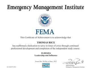 Emergency Management Institute
This Certificate of Achievement is to acknowledge that
has reaffirmed a dedication to serve in times of crisis through continued
professional development and completion of the independent study course:
Tony Russell
Superintendent
Emergency Management Institute
THOMAS RICE
IS-00240.b
Leadership and Influence
Issued this 7th Day of June, 2015
0.3 IACET CEU
 