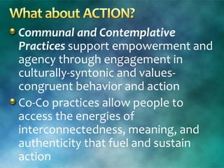 Communal and Contemplative
Practices support empowerment and
agency through engagement in
culturally-syntonic and values-
congruent behavior and action
Co-Co practices allow people to
access the energies of
interconnectedness, meaning, and
authenticity that fuel and sustain
action
 