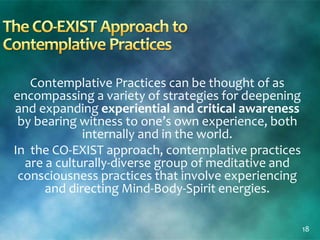 Contemplative Practices can be thought of as
encompassing a variety of strategies for deepening
and expanding experiential and critical awareness
by bearing witness to one’s own experience, both
internally and in the world.
In the CO-EXIST approach, contemplative practices
are a culturally-diverse group of meditative and
consciousness practices that involve experiencing
and directing Mind-Body-Spirit energies.
18
 