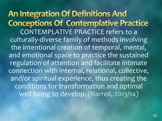 CONTEMPLATIVE PRACTICE refers to a
culturally-diverse family of methods involving
the intentional creation of temporal, mental,
and emotional space to practice the sustained
regulation of attention and facilitate intimate
connection with internal, relational, collective,
and/or spiritual experience, thus creating the
conditions for transformation and optimal
well-being to develop. (Harrell, 2013/14)
19
 