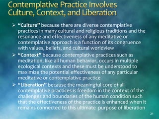  “Culture” because there are diverse contemplative
practices in many cultural and religious traditions and the
resonance and effectiveness of any meditative or
contemplative approach is a function of its congruence
with values, beliefs, and cultural worldview
 “Context” because contemplative practices such as
meditation, like all human behavior, occurs in multiple
ecological contexts and these must be understood to
maximize the potential effectiveness of any particular
meditative or contemplative practice
 “Liberation” because the meaningful core of all
contemplative practices is freedom in the context of the
challenges and boundaries of the human condition such
that the effectiveness of the practice is enhanced when it
remains connected to this ultimate purpose of liberation
21
 
