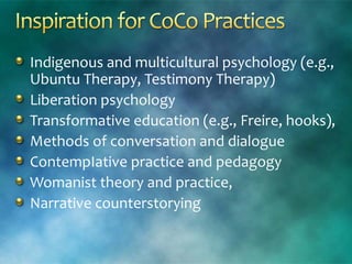 Indigenous and multicultural psychology (e.g.,
Ubuntu Therapy, Testimony Therapy)
Liberation psychology
Transformative education (e.g., Freire, hooks),
Methods of conversation and dialogue
ContempIative practice and pedagogy
Womanist theory and practice,
Narrative counterstorying
 