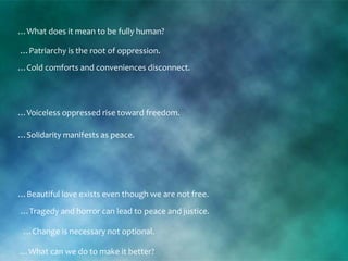 …Patriarchy is the root of oppression.
…Change is necessary not optional.
…What does it mean to be fully human?
…Solidarity manifests as peace.
…Cold comforts and conveniences disconnect.
…Beautiful love exists even though we are not free.
…Voiceless oppressed rise toward freedom.
…What can we do to make it better?
…Tragedy and horror can lead to peace and justice.
 