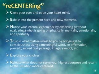  Close your eyes and open your heart-mind.
 Exhale into the present here-and-now moment.
 Notice your internal experience by observing (without
evaluating) what is going on physically, mentally, emotionally,
and spiritually.
 Trust in what matters most to you by bringing it to
consciousness using a meaningful word, an affirmation,
proverb, sacred text passage, image, symbol, etc..
 Explore your choices.
 Release what does not serve your highest purpose and return
to the situation more centered.
28
 