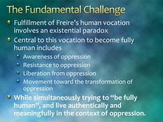 Fulfillment of Freire’s human vocation
involves an existential paradox
Central to this vocation to become fully
human includes
Awareness of oppression
Resistance to oppression
Liberation from oppression
Movement toward the transformation of
oppression
While simultaneously trying to “be fully
human”, and live authentically and
meaningfully in the context of oppression.
 