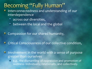 Interconnectedness and understanding of our
interdependence
across our diversities,
between the local and the global
Compassion for our shared humanity,
Critical Consciousness of our collective condition,
Involvement in the world with a sense of purpose
greater than ourselves
e.g., the dismantling of oppression and promotion of
wellness- individually, relationally, and collectively.
 