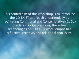 This central aim of this workshop is to introduce
the CO-EXIST approach experientially by
facilitating Communal and Contemplative (CoCo)
practices. CoCo practices, the actual
technologies of CO-EXIST work, emphasize
reflective, creative, and relational processes.
 