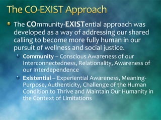 The COmmunity-EXISTential approach was
developed as a way of addressing our shared
calling to become more fully human in our
pursuit of wellness and social justice.
Community – Conscious Awareness of our
Interconnectedness, Relationality, Awareness of
our Interdependence
Existential – Experiential Awareness, Meaning-
Purpose, Authenticity, Challenge of the Human
Condition to Thrive and Maintain Our Humanity in
the Context of Limitations
 