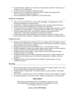  Coordinated timely enrollment of new hires, terms, promotions & transfers in all systems, i.e. 
company network, ADP, payroll 
 E-verify all new hires (Federal I-9 verification system) 
 Played key role in revamping Exit interview questions, scheduled and conducted Exit 
Interviews, prepared separation arrangements 
 Exercised knowledge of OFCCP regulations for EEO/AAP tracking 
Performance Management 
 After one year at GANTECH Inc. was given full responsibility for administration of Taleo 
Performance Management Evaluation System 
 Responsible for tracking all employee performance reviews, due dates, and merit increases 
 Liaison between Taleo and employee base resolving issues or questions 
 Developed and delivered training module for managers on holding proper performance reviews, 
coach proper goal setting, delivery to employees and how to address areas of improvement 
 Prepared compensation analysis, measured EEO standards ensuring proper and fair 
compensation was provided for promotional & merit increase purposes 
 Worked with payroll ensuring all Merit Increases/Promotions were issued in timely manner. 
 Decreased time of late evaluations completed by managers by instilling accountability program 
Company Incentives 
 Employee Referral Bonus policy: Played key role in revamping the internal employee referral 
bonus program; coordinated with recruiting & payroll to ensure proper rewards given, tracked & 
ensured communication thereof to employees 
 Managed internal reward system for GANTECH Inc. i.e. "Job Well Done" Awards 
 Had full responsibility for approving, notifying and processing monetary awards for employees 
nominated by peers, clients or customers for excellent work performed 
 Designed tracking system including an online submission form & spreadsheet for tuition 
reimbursement process for company 
 Coordinated training needs by working with business unit executives to plan, coordinate and 
schedule technical training courses as needed for their departments; coordinate conference 
attendance 
 Maintained MS Excel master spreadsheet of all employees training requests, costs and 
certifications achieved 
Recruiting 
 With Chesapeake HR & ARC, recruited using “out-of-the-box” thinking and basic tools such as 
the internet, advertising, and aggressive networking skills 
 Managed applicant tracking using Taleo database, phone screening candidates, informational 
interviewing 
 Ensured client’s recruiting needs were met, coordinating and interviewing qualifying candidates 
 Developed relationships with local universities, colleges and organizations; attended job fairs 
EDUCATION: 
PHR, Professional in Human Resources Certification, achieved June, 2014 
MS, Organizational Development concentration, Johns Hopkins University 
BA, Psychology, Syracuse University 
Systems: Taleo/ADP/MS Office 
