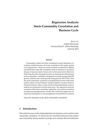 Regression Analysis:
Stock-Commodity Correlation and
Business Cycle
JIALU LI
Lehigh University
Instructed by Pr. David Muething
April 22, 2015
Abstract
Commodity market has been considered as good alternative in-
vestment market because of its low correlation with equity market
over long horizon. However, recent research conducted by [Bhard-
waj 2013] shows that this correlation tends to increase in recessions
because of macroeconomic factors such as ﬁrm conservative behaviors.
Following this idea, this paper focuses on studying the link between
stock-commodity correlation and general economy prosperity(GDP
growth, inﬂation and credit spread) during period (1991-2014). First,
the stock-commodity correlation is modeled based on the multi-stock
model, which is from Professor Vladimir Dobric’s Lecture Notes in
Financial Calculus. Then, a series of tests of heteroskedasticity, autocor-
relation are performed to test the data series. The regression result are
consistent with former researches: indeed the cross-market correlation
increases during depressions. Finally, this conclusion might serve as
important assumptions in risk management and portfolio investment.
Keywords: business cycle, stock-commodity correlation
1 Introduction
This article focuses on the relationship between business cycles and the stock-
commodity correlation. To check how the correlation between stock market
and commodity futures market can help us to examine the diversiﬁcation
1
 