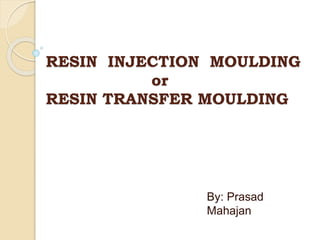 RESIN INJECTION MOULDING
or
RESIN TRANSFER MOULDING
By: Prasad
Mahajan
 