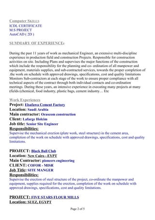 Computer SKILLS
ICDL CERTIFICATE
M.S PROJECT
AutoCAD ( 2D )
SUMMARY OF EXPERIENCE:
During the past 11 years of work as mechanical Engineer, an extensive multi-discipline
experience in production field and construction Projects. Responsible for construction
activities on site. Including Plans and supervises the major functions of the construction
which include the responsibility for the planning and co- ordination of all manpower and
equipment, materials supplies, and sub-contracted services, towards the proper completion of
the work on schedule with approved drawings, specifications, cost and quality limitations.
Monitors Sub-contractors at each stage of the work to ensure proper compliance with all
technical aspects of the contract through both individual contacts and co-ordination
meetings. During these years, an intensive experience in executing many projects at many
fields (chemical, food industry, plastic bags, cement industry… Etc(
Work Experiences
Project: Elsafawa Cement Factory
Location: Saudi Arabia
Main contractor: Orascom construction
Client: Lafarge Holcim
Job title: Senior Site Engineer
Responsibilities:
Supervise the mechanical erection (plate work, steel structure) in the cement area,
completion of the work on schedule with approved drawings, specifications, cost and quality
limitations.
PROJECT: Black Ball Club
Location: New Cairo - EYPT
Main Contractor: pioneers engineering
CLIENT: COFOR - MISR
Job Title: SITE MANGER
Responsibilities:
Supervise the erection of steel structure of the project, co-ordinate the manpower and
equipment, supplies required for the erection, completion of the work on schedule with
approved drawings, specifications, cost and quality limitations.
PROJECT: FIVE STARS FLOUR MILLS
Location: SUEZ, EGYPT
Page 2 of 5
 
