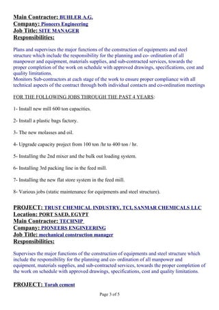 Main Contractor: BUHLER A.G.
Company: Pioneers Engineering
Job Title: SITE MANAGER
Responsibilities:
Plans and supervises the major functions of the construction of equipments and steel
structure which include the responsibility for the planning and co- ordination of all
manpower and equipment, materials supplies, and sub-contracted services, towards the
proper completion of the work on schedule with approved drawings, specifications, cost and
quality limitations.
Monitors Sub-contractors at each stage of the work to ensure proper compliance with all
technical aspects of the contract through both individual contacts and co-ordination meetings
FOR THE FOLLOWING JOBS THROUGH THE PAST 4 YEARS:
1- Install new mill 600 ton capacities.
2- Install a plastic bags factory.
3- The new molasses and oil.
4- Upgrade capacity project from 100 ton /hr to 400 ton / hr.
5- Installing the 2nd mixer and the bulk out loading system.
6- Installing 3rd packing line in the feed mill.
7- Installing the new flat store system in the feed mill.
8- Various jobs (static maintenance for equipments and steel structure).
PROJECT: TRUST CHEMICAL INDUSTRY, TCI, SANMAR CHEMICALS LLC
Location: PORT SAED, EGYPT
Main Contractor: TECHNIP
Company: PIONEERS ENGINEERING
Job Title: mechanical construction manager
Responsibilities:
Supervises the major functions of the construction of equipments and steel structure which
include the responsibility for the planning and co- ordination of all manpower and
equipment, materials supplies, and sub-contracted services, towards the proper completion of
the work on schedule with approved drawings, specifications, cost and quality limitations.
PROJECT: Torah cement
Page 3 of 5
 
