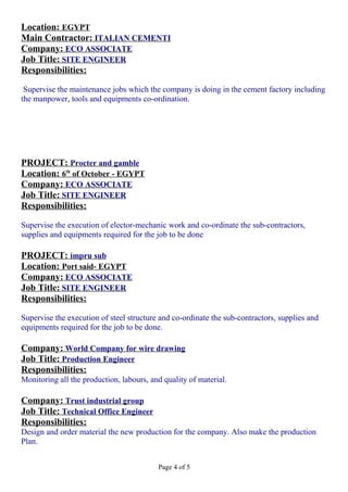 Location: EGYPT
Main Contractor: ITALIAN CEMENTI
Company: ECO ASSOCIATE
Job Title: SITE ENGINEER
Responsibilities:
Supervise the maintenance jobs which the company is doing in the cement factory including
the manpower, tools and equipments co-ordination.
PROJECT: Procter and gamble
Location: 6th
of October - EGYPT
Company: ECO ASSOCIATE
Job Title: SITE ENGINEER
Responsibilities:
Supervise the execution of elector-mechanic work and co-ordinate the sub-contractors,
supplies and equipments required for the job to be done
PROJECT: impru sub
Location: Port said- EGYPT
Company: ECO ASSOCIATE
Job Title: SITE ENGINEER
Responsibilities:
Supervise the execution of steel structure and co-ordinate the sub-contractors, supplies and
equipments required for the job to be done.
Company: World Company for wire drawing
Job Title: Production Engineer
Responsibilities:
Monitoring all the production, labours, and quality of material.
Company: Trust industrial group
Job Title: Technical Office Engineer
Responsibilities:
Design and order material the new production for the company. Also make the production
Plan.
Page 4 of 5
 