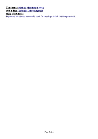 Company: Rashied Maretime Service
Job Title: Technical Office Engineer
Responsibilities:
Supervise the electro-mechanic work for the ships which the company own.
Page 5 of 5
 