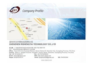www.rstpcb.com
̩Ƽ޹˾
SHENZHEN RISHENGTAI TECHNOLOGY CO.,LTD
칫ң㶫ʡб45ۺ¥2-7¥615
бڱҵ9
OfficeRoom 615,Yu'an Business Mansion, Bao'an District 45, Shenzhen City, Guangdong Province, P.R.China
FactoryBlock 9, Gangbei Ind.Zone, Huangtian, Xixiang, Baoan, Shenzhen, Guangdong Province, P.R.China
Tel: +86 755 82592701 Fax: +86 755 82596550
Email: Jessica@rstpcb.com Web: http://www.rstpcb.com
Skype: jianghsuan2014 Gmail: jianghsuan99@gmail.com QQ: 2949262684
Company Profile
 