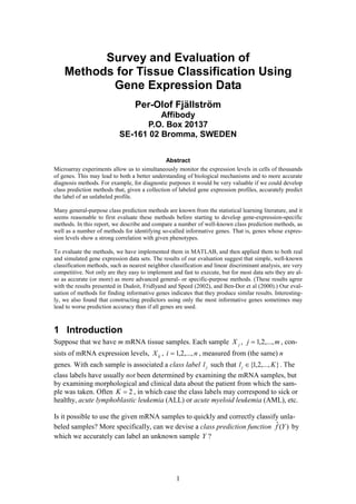 1
Survey and Evaluation of
Methods for Tissue Classification Using
Gene Expression Data
Per-Olof Fjällström
Affibody
P.O. Box 20137
SE-161 02 Bromma, SWEDEN
Abstract
Microarray experiments allow us to simultaneously monitor the expression levels in cells of thousands
of genes. This may lead to both a better understanding of biological mechanisms and to more accurate
diagnosis methods. For example, for diagnostic purposes it would be very valuable if we could develop
class prediction methods that, given a collection of labeled gene expression profiles, accurately predict
the label of an unlabeled profile.
Many general-purpose class prediction methods are known from the statistical learning literature, and it
seems reasonable to first evaluate these methods before starting to develop gene-expression-specific
methods. In this report, we describe and compare a number of well-known class prediction methods, as
well as a number of methods for identifying so-called informative genes. That is, genes whose expres-
sion levels show a strong correlation with given phenotypes.
To evaluate the methods, we have implemented them in MATLAB, and then applied them to both real
and simulated gene expression data sets. The results of our evaluation suggest that simple, well-known
classification methods, such as nearest neighbor classification and linear discriminant analysis, are very
competitive. Not only are they easy to implement and fast to execute, but for most data sets they are al-
so as accurate (or more) as more advanced general- or specific-purpose methods. (These results agree
with the results presented in Dudoit, Fridlyand and Speed (2002), and Ben-Dor et al (2000).) Our eval-
uation of methods for finding informative genes indicates that they produce similar results. Interesting-
ly, we also found that constructing predictors using only the most informative genes sometimes may
lead to worse prediction accuracy than if all genes are used.
1 Introduction
Suppose that we have m mRNA tissue samples. Each sample jX , mj ,...,2,1= , con-
sists of mRNA expression levels, ijX , ni ,...,2,1= , measured from (the same) n
genes. With each sample is associated a class label jl such that },...,2,1{ Klj ∈ . The
class labels have usually not been determined by examining the mRNA samples, but
by examining morphological and clinical data about the patient from which the sam-
ple was taken. Often 2=K , in which case the class labels may correspond to sick or
healthy, acute lymphoblastic leukemia (ALL) or acute myeloid leukemia (AML), etc.
Is it possible to use the given mRNA samples to quickly and correctly classify unla-
beled samples? More specifically, can we devise a class prediction function )(ˆ Yf by
which we accurately can label an unknown sample Y ?
 